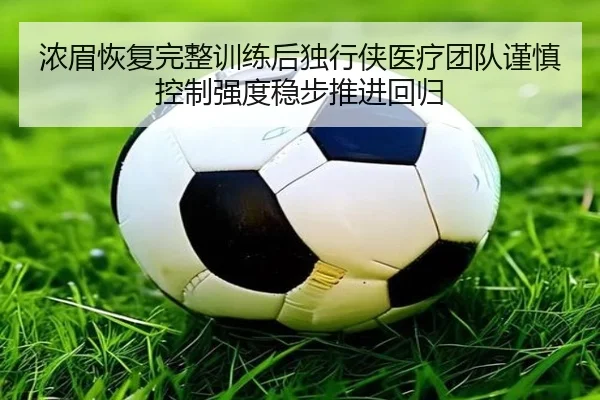 浓眉恢复完整训练后独行侠医疗团队谨慎控制强度稳步推进回归