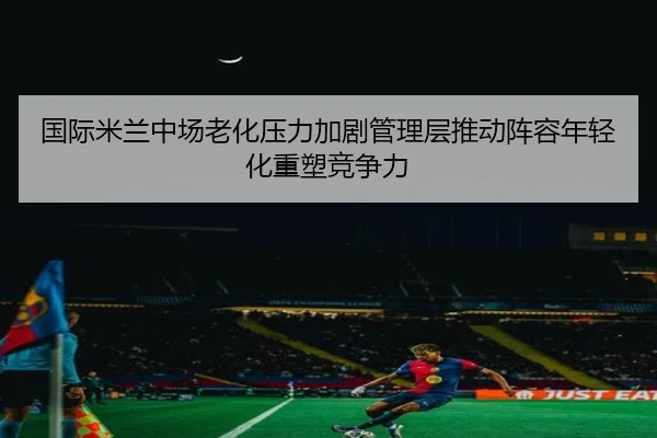 国际米兰中场老化压力加剧管理层推动阵容年轻化重塑竞争力