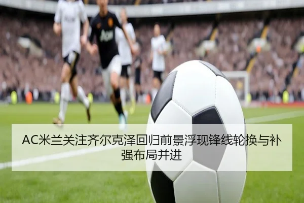 AC米兰关注齐尔克泽回归前景浮现锋线轮换与补强布局并进